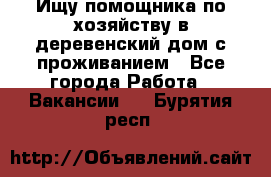 Ищу помощника по хозяйству в деревенский дом с проживанием - Все города Работа » Вакансии   . Бурятия респ.